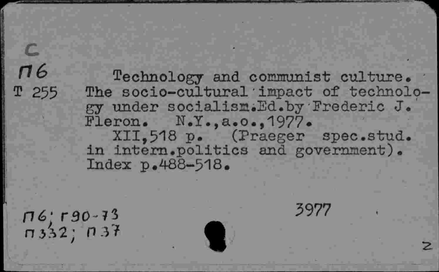 ﻿'' & Technology and coEnunist culture. -T 255 The socio-cultural'impact of technology under socialisn.Ed.by Frederic J. Fleron. N.Y.,a.o.,1977.
XII,518 p. (Praeger spec.stud, in intern.politics and government). Index p.488-518.
176; r30'73 n3?>2; ns?
3977